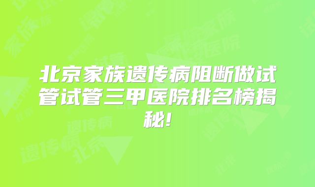 北京家族遗传病阻断做试管试管三甲医院排名榜揭秘!