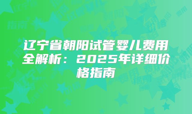 辽宁省朝阳试管婴儿费用全解析:2025年详细价格指南