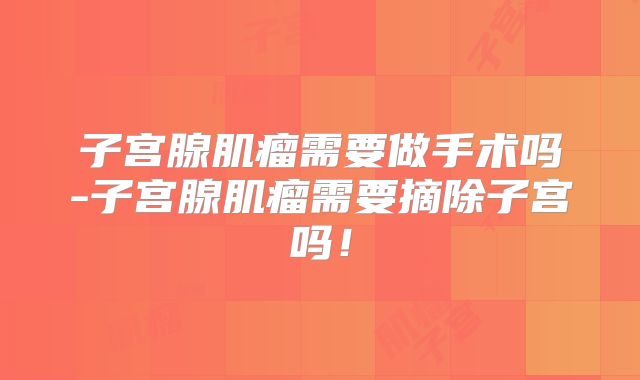 子宫腺肌瘤需要做手术吗-子宫腺肌瘤需要摘除子宫吗！