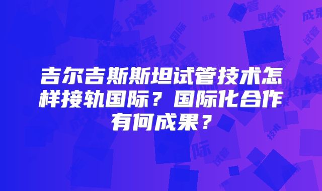 吉尔吉斯斯坦试管技术怎样接轨国际？国际化合作有何成果？