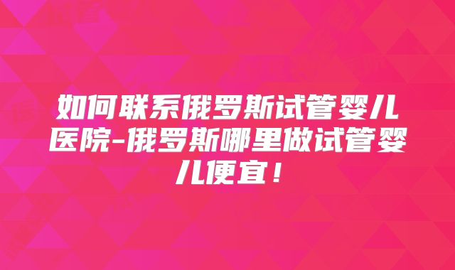 如何联系俄罗斯试管婴儿医院-俄罗斯哪里做试管婴儿便宜!