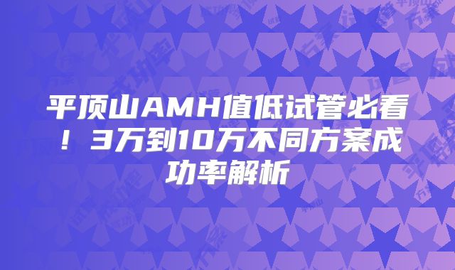 平顶山AMH值低试管必看!3万到10万不同方案成功率解析