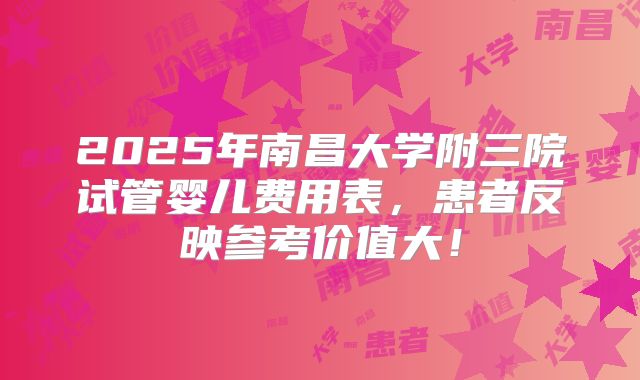 2025年南昌大学附三院试管婴儿费用表,患者反映参考价值大!