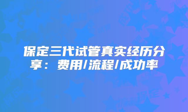 保定三代试管真实经历分享：费用/流程/成功率