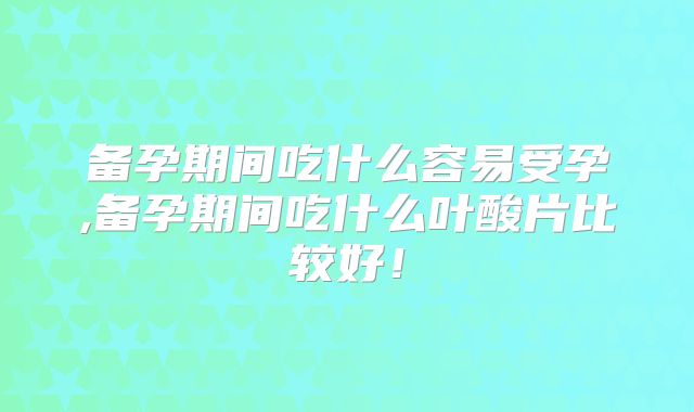 备孕期间吃什么容易受孕,备孕期间吃什么叶酸片比较好！