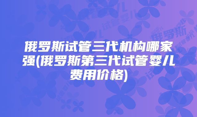 俄罗斯试管三代机构哪家强(俄罗斯第三代试管婴儿费用价格)