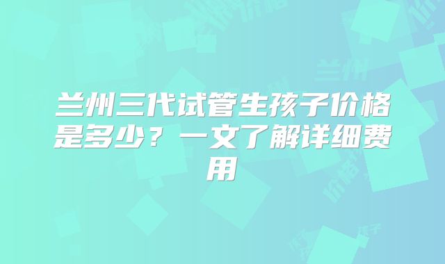 兰州三代试管生孩子价格是多少?一文了解详细费用
