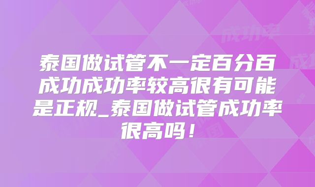 泰国做试管不一定百分百成功成功率较高很有可能是正规_泰国做试管成功率很高吗!