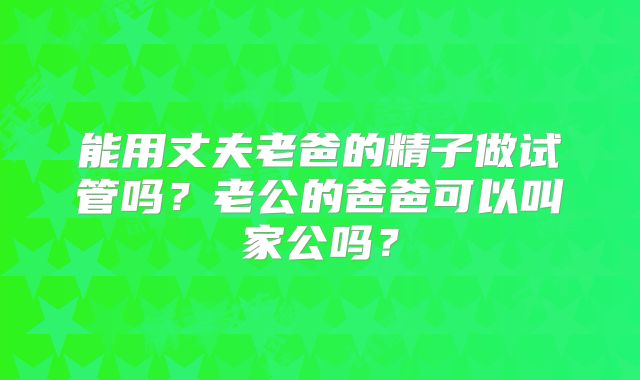 能用丈夫老爸的精子做试管吗？老公的爸爸可以叫家公吗？