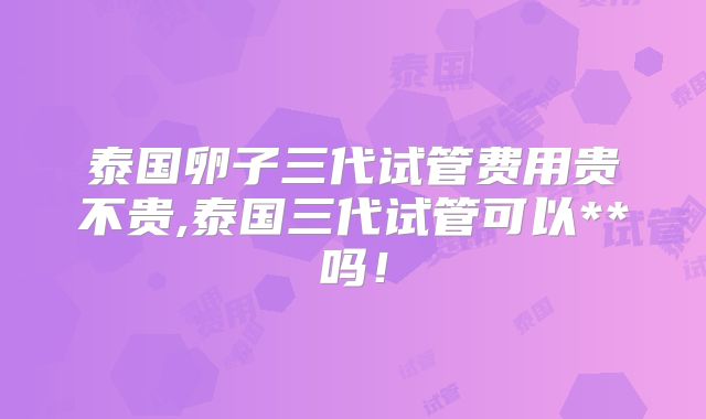 泰国卵子三代试管费用贵不贵,泰国三代试管可以**吗！