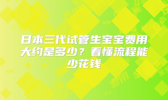 日本三代试管生宝宝费用大约是多少?看懂流程能少花钱