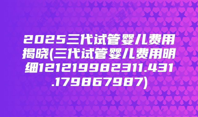 2025三代试管婴儿费用揭晓(三代试管婴儿费用明细121219982311.431.179867987)