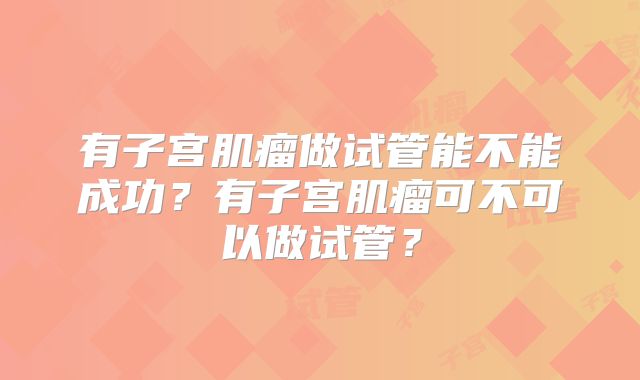 有子宫肌瘤做试管能不能成功？有子宫肌瘤可不可以做试管？
