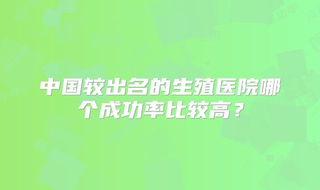 中国较出名的生殖医院哪个成功率比较高?