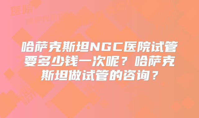 哈萨克斯坦NGC医院试管要多少钱一次呢？哈萨克斯坦做试管的咨询？