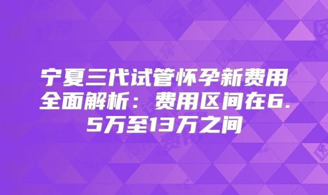 宁夏三代试管怀孕新费用全面解析：费用区间在6.5万至13万之间