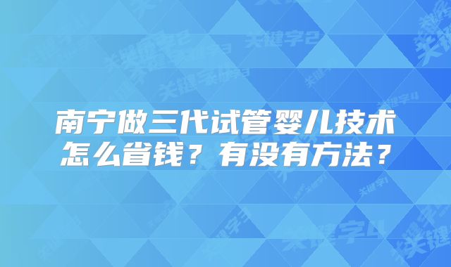 南宁做三代试管婴儿技术怎么省钱？有没有方法？