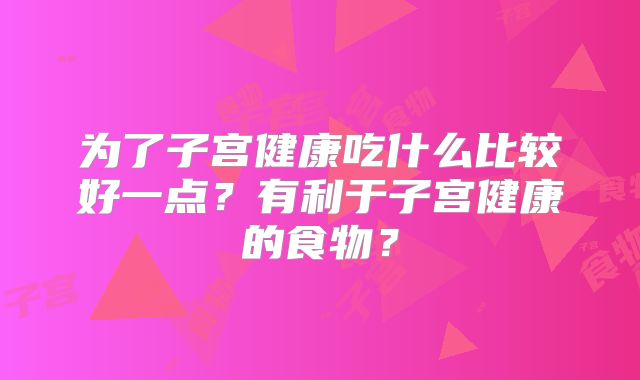 为了子宫健康吃什么比较好一点?有利于子宫健康的食物?