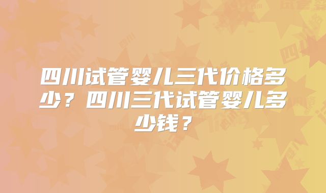 四川试管婴儿三代价格多少？四川三代试管婴儿多少钱？