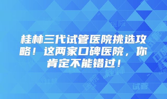 桂林三代试管医院挑选攻略!这两家口碑医院,你肯定不能错过!