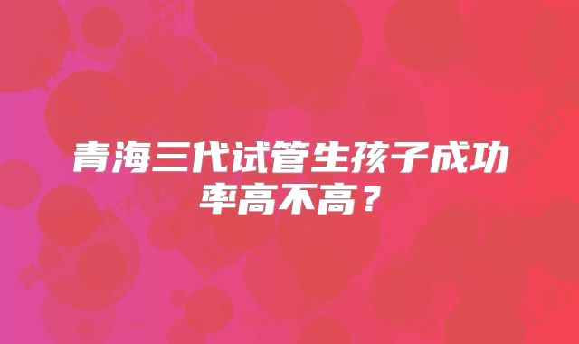 青海三代试管生孩子成功率高不高?