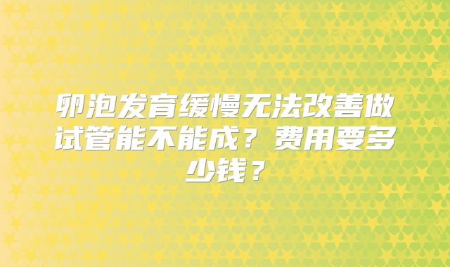 卵泡发育缓慢无法改善做试管能不能成？费用要多少钱？