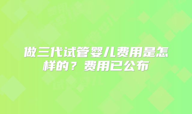 做三代试管婴儿费用是怎样的？费用已公布