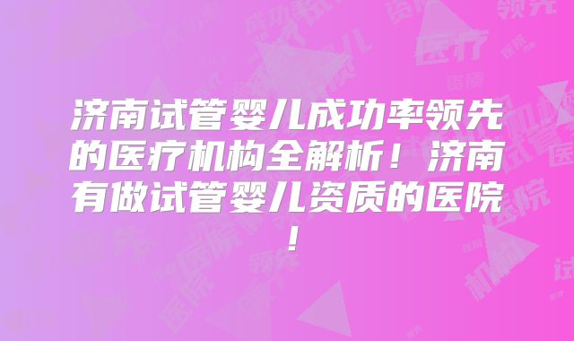 济南试管婴儿成功率领先的医疗机构全解析!济南有做试管婴儿资质的医院!