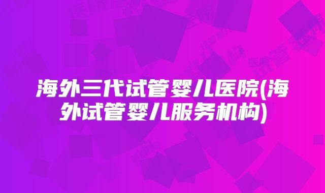 海外三代试管婴儿医院(海外试管婴儿服务机构)