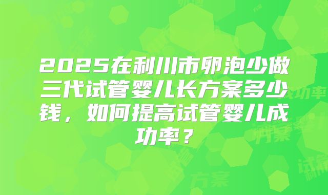 2025在利川市卵泡少做三代试管婴儿长方案多少钱,如何提高试管婴儿成功率?