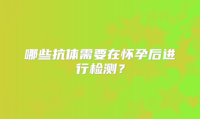 哪些抗体需要在怀孕后进行检测？