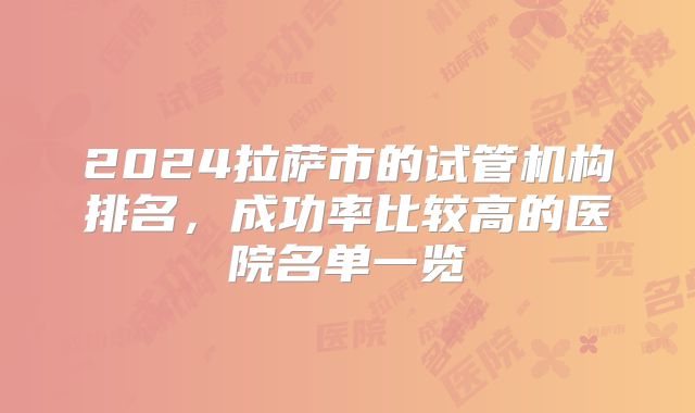 2024拉萨市的试管机构排名,成功率比较高的医院名单一览