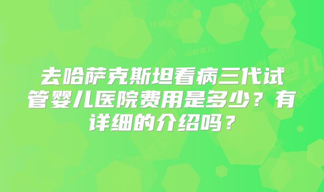 去哈萨克斯坦看病三代试管婴儿医院费用是多少？有详细的介绍吗？