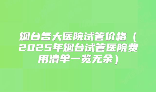 烟台各大医院试管价格（2025年烟台试管医院费用清单一览无余）