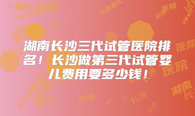 湖南长沙三代试管医院排名！长沙做第三代试管婴儿费用要多少钱！