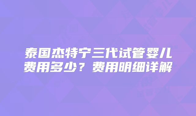 泰国杰特宁三代试管婴儿费用多少?费用明细详解