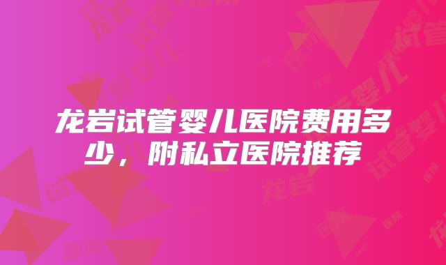 龙岩试管婴儿医院费用多少，附私立医院推荐