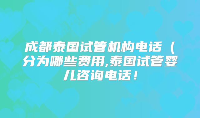 成都泰国试管机构电话(分为哪些费用,泰国试管婴儿咨询电话!