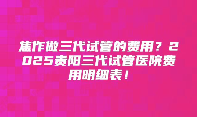 焦作做三代试管的费用?2025贵阳三代试管医院费用明细表!
