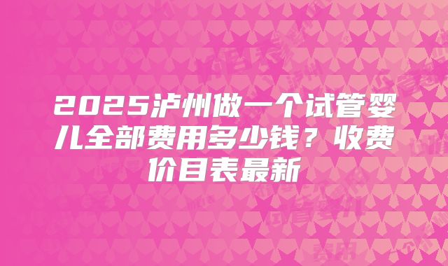 2025泸州做一个试管婴儿全部费用多少钱?收费价目表最新