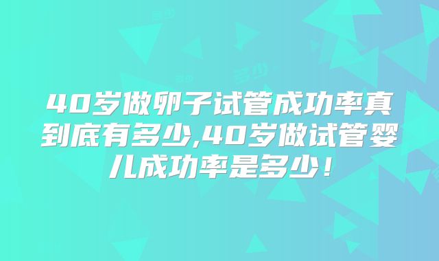 40岁做卵子试管成功率真到底有多少,40岁做试管婴儿成功率是多少!
