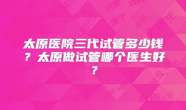 太原医院三代试管多少钱？太原做试管哪个医生好？