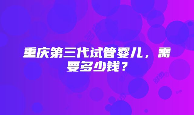 重庆第三代试管婴儿，需要多少钱？