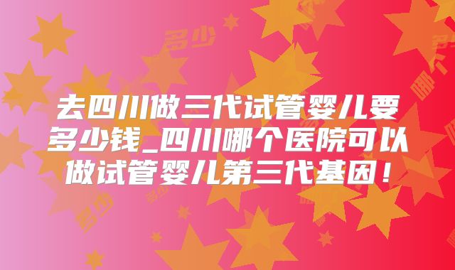去四川做三代试管婴儿要多少钱_四川哪个医院可以做试管婴儿第三代基因!
