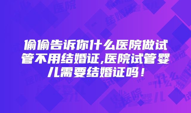 偷偷告诉你什么医院做试管不用结婚证,医院试管婴儿需要结婚证吗！