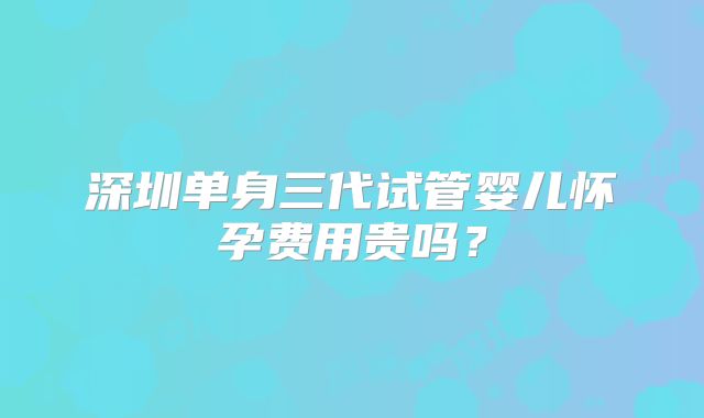 深圳单身三代试管婴儿怀孕费用贵吗？