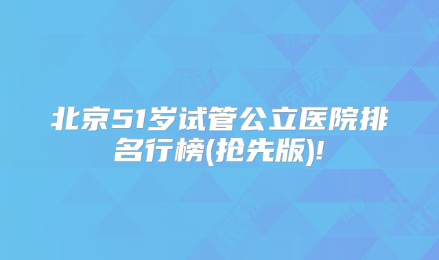 北京51岁试管公立医院排名行榜(抢先版)!