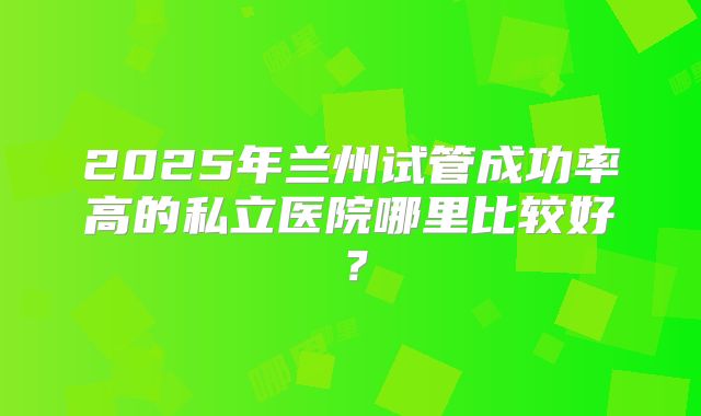 2025年兰州试管成功率高的私立医院哪里比较好？