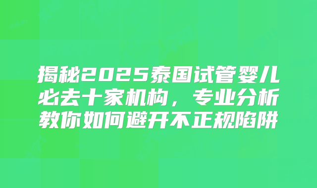 揭秘2025泰国试管婴儿必去十家机构，专业分析教你如何避开不正规陷阱