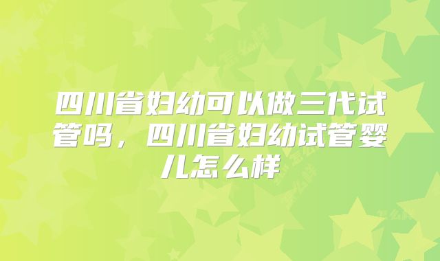 四川省妇幼可以做三代试管吗,四川省妇幼试管婴儿怎么样